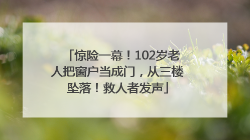 惊险一幕！102岁老人把窗户当成门，从三楼坠落！救人者发声