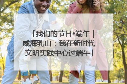 我们的节日•端午｜威海乳山：我在新时代文明实践中心过端午