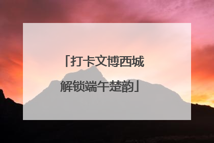 打卡文博西城 解锁端午楚韵