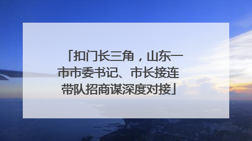 扣门长三角，山东一市市委书记、市长接连带队招商谋深度对接
