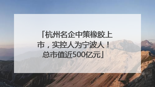 杭州名企中策橡胶上市，实控人为宁波人！总市值近500亿元
