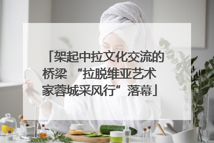 架起中拉文化交流的桥梁 “拉脱维亚艺术家蓉城采风行”落幕