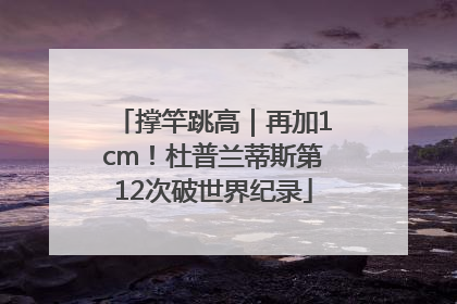 撑竿跳高｜再加1cm！杜普兰蒂斯第12次破世界纪录