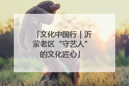 文化中国行｜沂蒙老区“守艺人”的文化匠心