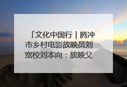文化中国行｜腾冲市乡村电影放映员刘宽校刘本向：放映父子兵 接力光影梦