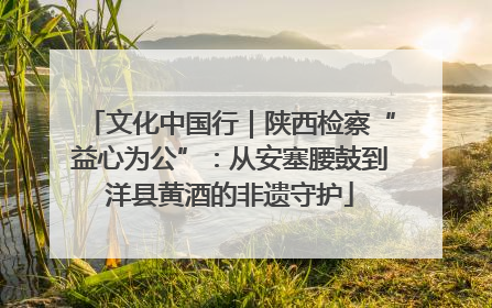 文化中国行｜陕西检察“益心为公”：从安塞腰鼓到洋县黄酒的非遗守护
