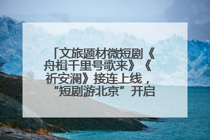 文旅题材微短剧《舟楫千里号歌来》《祈安澜》接连上线，“短剧游北京”开启大运河文化之旅