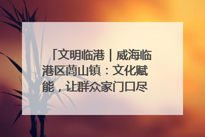 文明临港｜威海临港区蔄山镇：文化赋能，让群众家门口尽享幸福生活