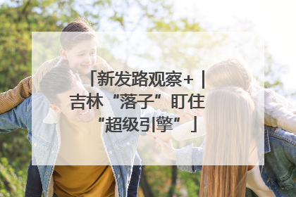 新发路观察+｜吉林“落子”盯住“超级引擎”