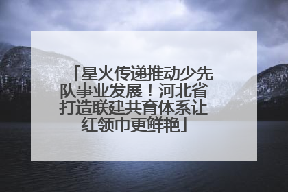 星火传递推动少先队事业发展！河北省打造联建共育体系让红领巾更鲜艳