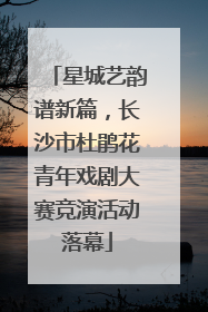 星城艺韵谱新篇，长沙市杜鹃花青年戏剧大赛竞演活动落幕