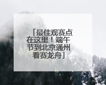 最佳观赛点在这里！端午节到北京通州看赛龙舟