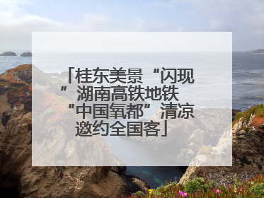 桂东美景“闪现”湖南高铁地铁 “中国氧都”清凉邀约全国客