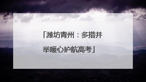 潍坊青州：多措并举暖心护航高考
