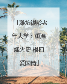 潍坊银龄老年大学：重温烽火史 根植爱国情