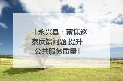 永兴县：聚焦巡察反馈问题 提升公共服务质量