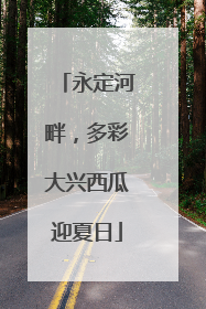 永定河畔，多彩大兴西瓜迎夏日
