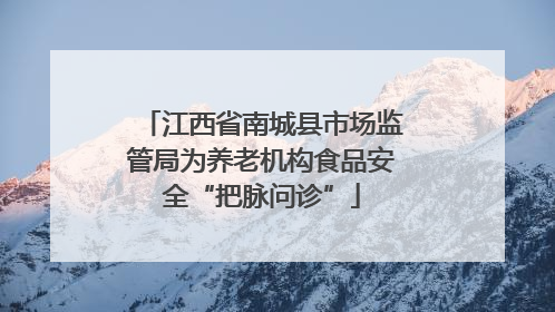江西省南城县市场监管局为养老机构食品安全“把脉问诊”