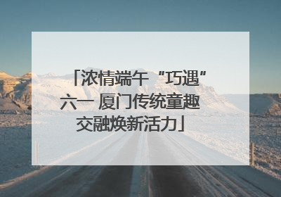浓情端午“巧遇”六一 厦门传统童趣交融焕新活力