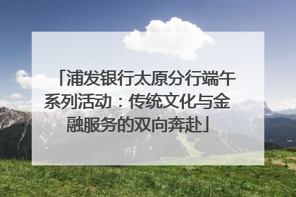 浦发银行太原分行端午系列活动：传统文化与金融服务的双向奔赴