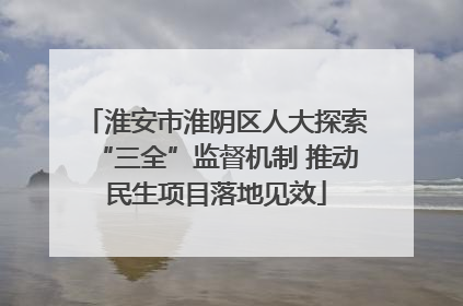 淮安市淮阴区人大探索“三全”监督机制 推动民生项目落地见效