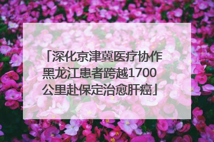 深化京津冀医疗协作 黑龙江患者跨越1700公里赴保定治愈肝癌