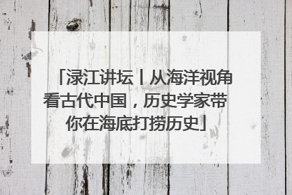 渌江讲坛丨从海洋视角看古代中国，历史学家带你在海底打捞历史