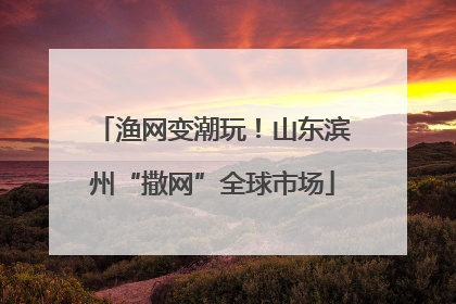 渔网变潮玩！山东滨州“撒网”全球市场