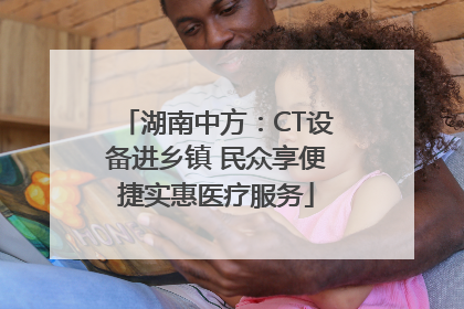 湖南中方：CT设备进乡镇 民众享便捷实惠医疗服务