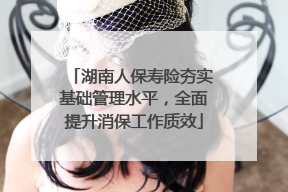 湖南人保寿险夯实基础管理水平，全面提升消保工作质效