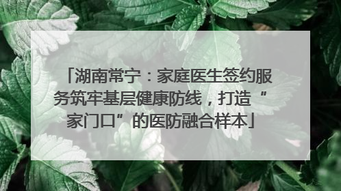 湖南常宁：家庭医生签约服务筑牢基层健康防线，打造“家门口”的医防融合样本