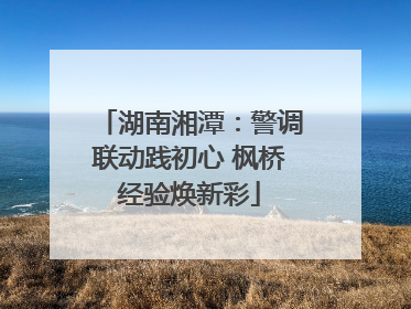 湖南湘潭：警调联动践初心 枫桥经验焕新彩