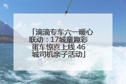 滴滴专车六一暖心联动：17城童趣彩蛋车惊喜上线 46城司机亲子活动