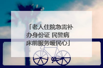 老人住院急需补办身份证 民警病床前服务暖民心