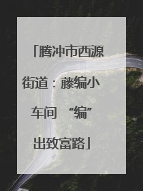 腾冲市西源街道：藤编小车间 “编”出致富路