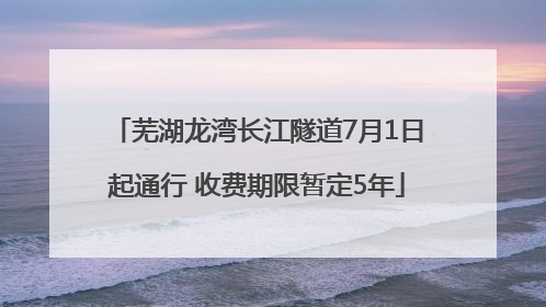 芜湖龙湾长江隧道7月1日起通行 收费期限暂定5年