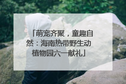 萌宠齐聚，童趣自然：海南热带野生动植物园六一献礼
