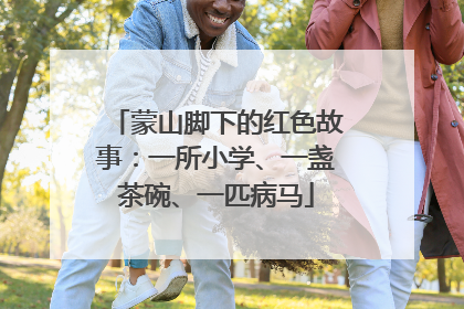 蒙山脚下的红色故事：一所小学、一盏茶碗、一匹病马
