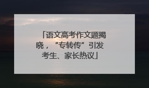 语文高考作文题揭晓，“专转传”引发考生、家长热议