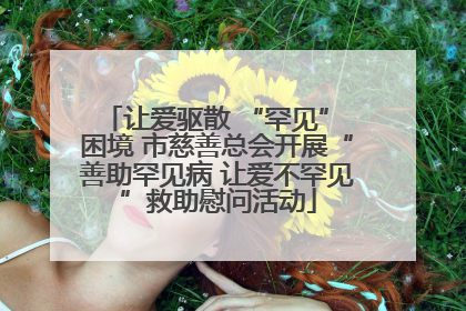 让爱驱散 “罕见” 困境 市慈善总会开展“善助罕见病 让爱不罕见”救助慰问活动