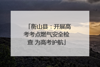 衡山县：开展高考考点燃气安全检查 为高考护航