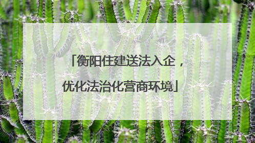 衡阳住建送法入企，优化法治化营商环境