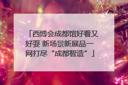 西博会成都馆好看又好耍 新场景新展品一网打尽“成都智造”