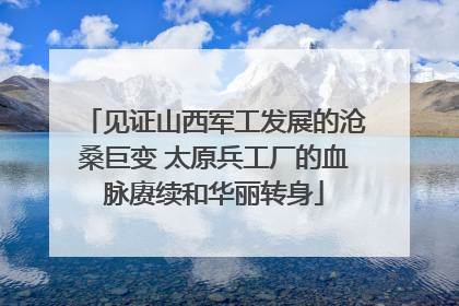 见证山西军工发展的沧桑巨变 太原兵工厂的血脉赓续和华丽转身