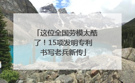 这位全国劳模太酷了！15项发明专利书写老兵新传