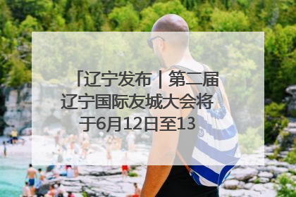 辽宁发布｜第二届辽宁国际友城大会将于6月12日至13日在沈阳举办