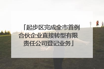 起步区完成全市首例合伙企业直接转型有限责任公司登记业务