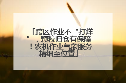 跨区作业不“打烊”，颗粒归仓有保障！农机作业气象服务精细至位置
