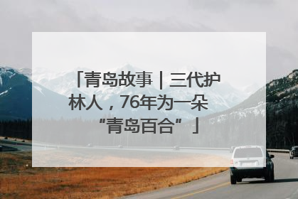 青岛故事｜三代护林人，76年为一朵“青岛百合”