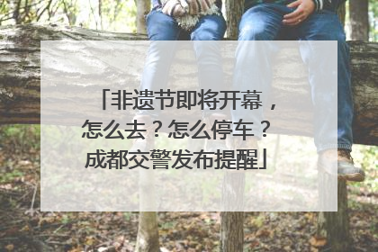 非遗节即将开幕，怎么去？怎么停车？成都交警发布提醒